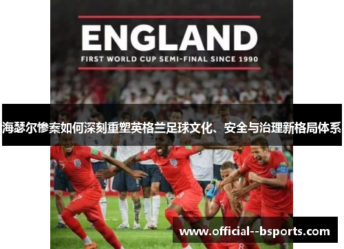 海瑟尔惨案如何深刻重塑英格兰足球文化、安全与治理新格局体系