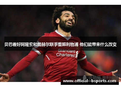 贝巴看好阿隆索和图赫尔联手重振利物浦 他们能带来什么改变