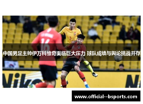 中国男足主帅伊万科维奇面临巨大压力 球队成绩与舆论挑战并存